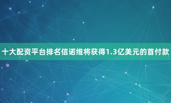 十大配资平台排名信诺维将获得1.3亿美元的首付款