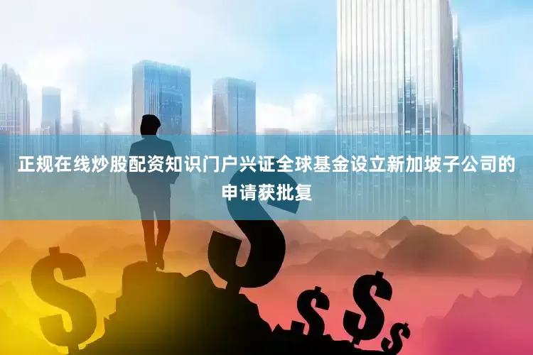正规在线炒股配资知识门户兴证全球基金设立新加坡子公司的申请获批复