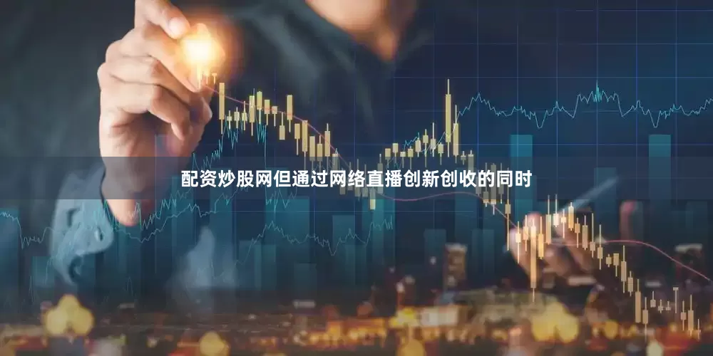 配资炒股网但通过网络直播创新创收的同时