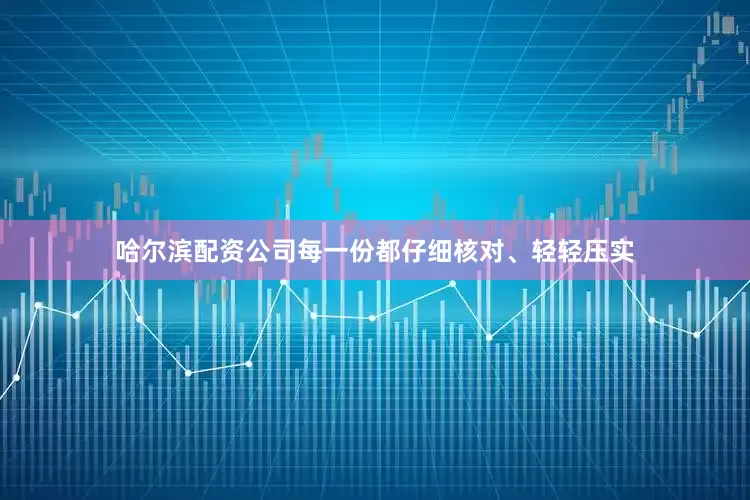 哈尔滨配资公司每一份都仔细核对、轻轻压实
