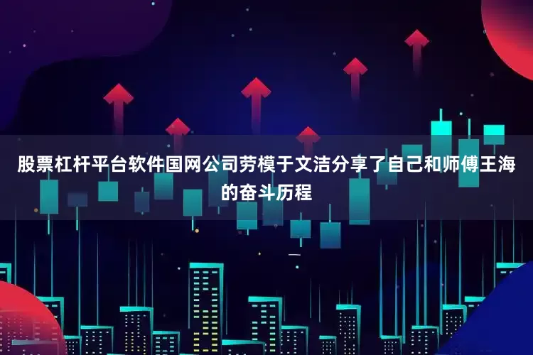 股票杠杆平台软件国网公司劳模于文洁分享了自己和师傅王海的奋斗历程