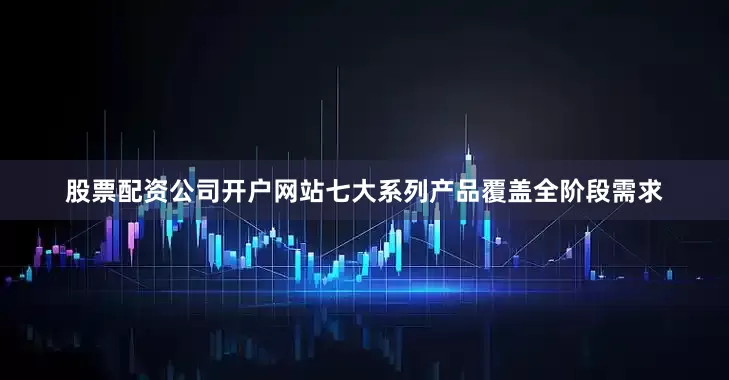 股票配资公司开户网站七大系列产品覆盖全阶段需求
