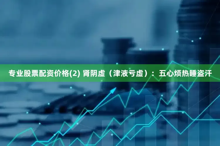 专业股票配资价格(2) 肾阴虚（津液亏虚）：五心烦热睡盗汗
