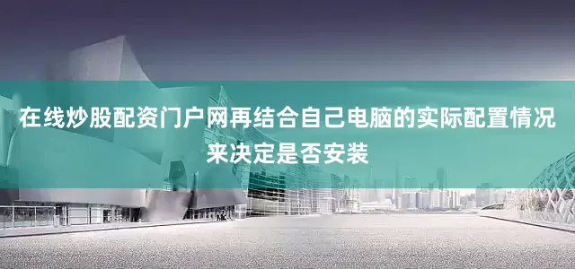在线炒股配资门户网再结合自己电脑的实际配置情况来决定是否安装