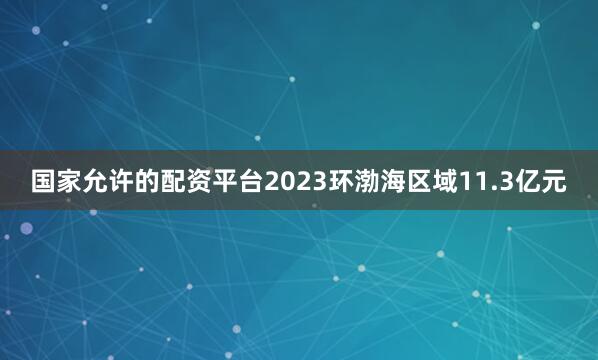 国家允许的配资平台2023环渤海区域11.3亿元