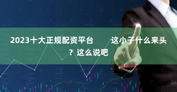 2023十大正规配资平台        这小子什么来头？这么说吧